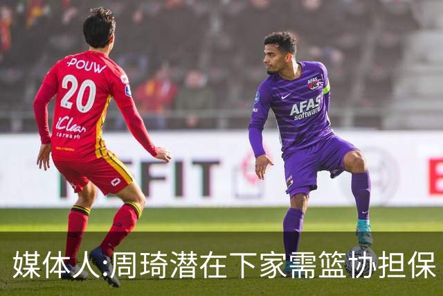 媒体人:周琦潜在下家需篮协担保 篮协不敢担保
